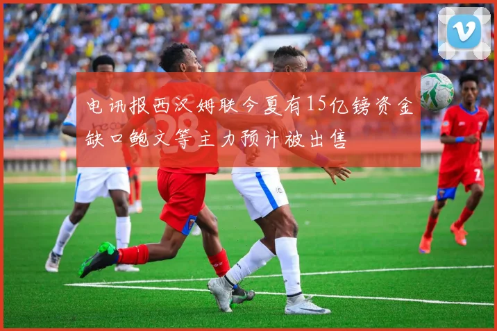 电讯报西汉姆联今夏有15亿镑资金缺口鲍文等主力预计被出售