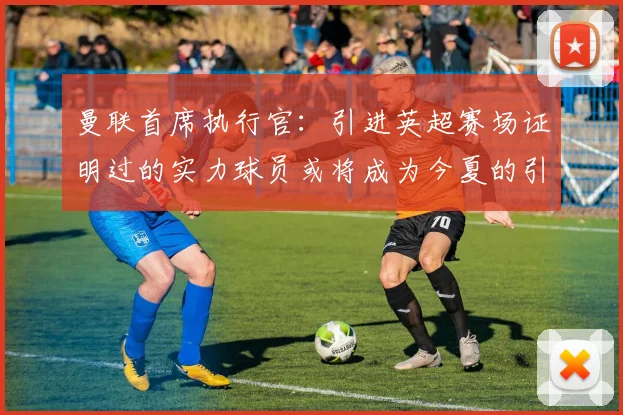 曼联首席执行官：引进英超赛场证明过的实力球员或将成为今夏的引援策略